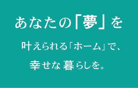 あなたの「夢」を叶えられる「ホーム」で、幸せな暮らしを。
