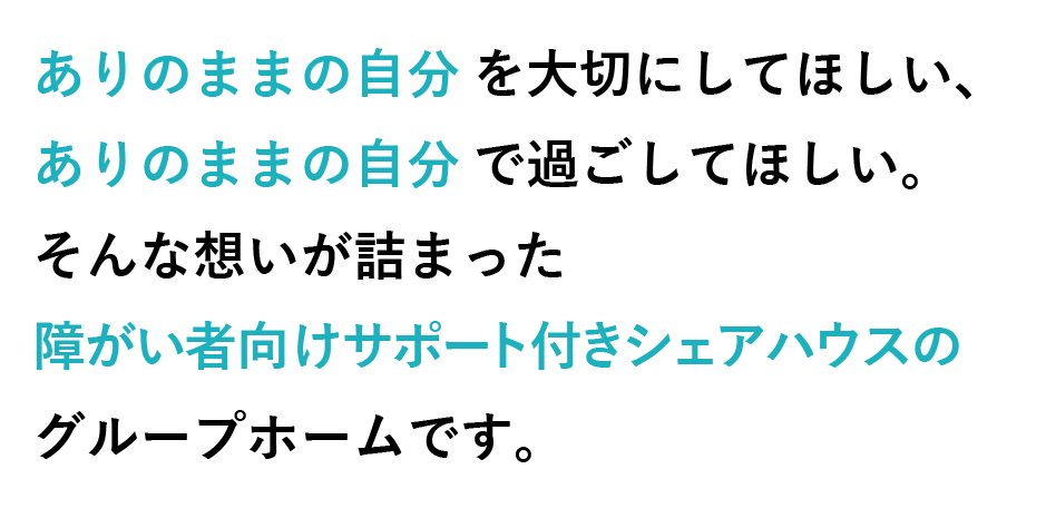 ありのままの自分を大切にしてほしい、ありのままの自分で過ごしてほしい。そんな想いが詰まった障がい者向けサポート付きシェアハウスのグループホームです。